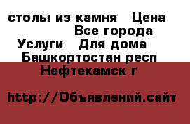 столы из камня › Цена ­ 55 000 - Все города Услуги » Для дома   . Башкортостан респ.,Нефтекамск г.